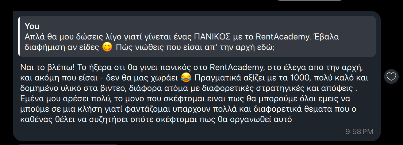 RentAcademy για τη Localle: "Ναι το βλέπω! Το ήξερα οτι θα γινει πανικός στο RentAcademy, στο έλεγα απο την αρχή, και ακόμη που είσαι - δεν θα μας χωράει 😂 Πραγματικά αξίζει με τα 1000, πολύ καλό και δομημένο υλικό στα βιντεο, διάφορα άτομα με διαφορετικές στρατηγικές και απόψεις . Εμένα μου αρέσει πολύ, το μονο που σκέφτομαι ειναι πως θα μπορούμε όλοι εμεις να μπούμε σε μια κλήση γιατί φαντάζομαι υπαρχουν πολλά και διαφορετικά θεματα που ο καθένας θέλει να συζητήσει οπότε σκέφτομαι πως θα οργανωθεί αυτό"
